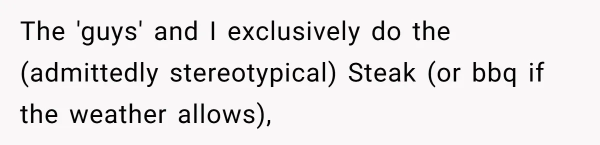The 'guys' and I exclusively do the (admittedly stereotypical) Steak (or bbq if the weather allows),