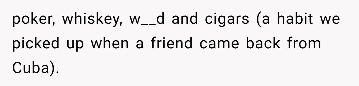 poker, whiskey, w__d and cigars (a habit we picked up when a friend came back from Cuba).