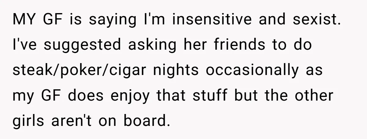 MY GF is saying I'm insensitive and sexist. I've suggested asking her friends to do steak/poker/cigar nights occasionally as my GF does enjoy that stuff but the other girls aren't...