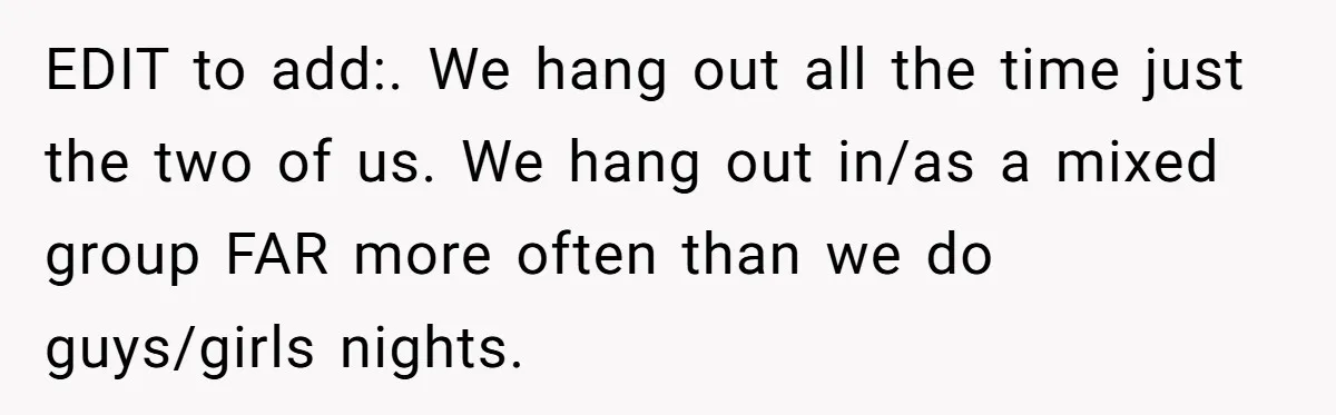 EDIT to add:. We hang out all the time just the two of us. We hang out in/as a mixed group FAR more often than we do guys/girls nights.