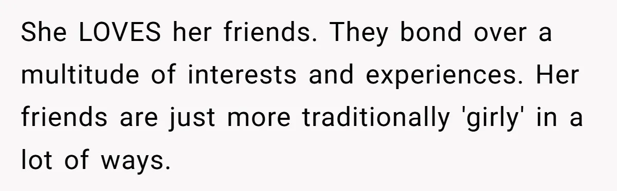 She LOVES her friends. They bond over a multitude of interests and experiences. Her friends are just more traditionally 'girly' in a lot of ways.