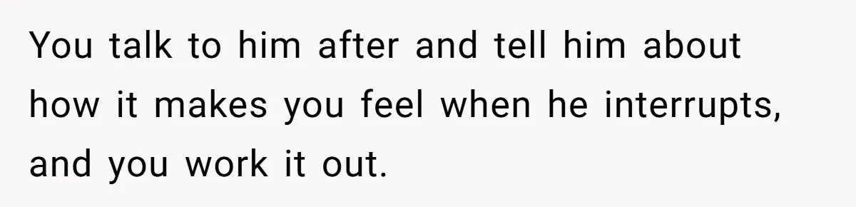 You talk to him after and tell him about how it makes you feel when he interrupts, and you work it out.