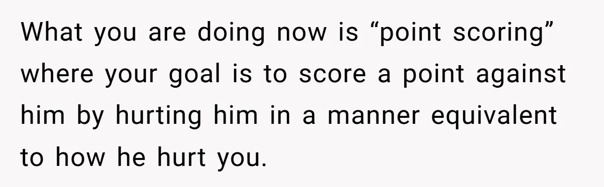 What you are doing now is “point scoring” where your goal is to score a point against him by hurting him in a manner equivalent to how he hurt you.