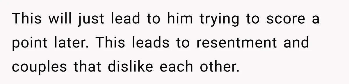 This will just lead to him trying to score a point later. This leads to resentment and couples that dislike each other.