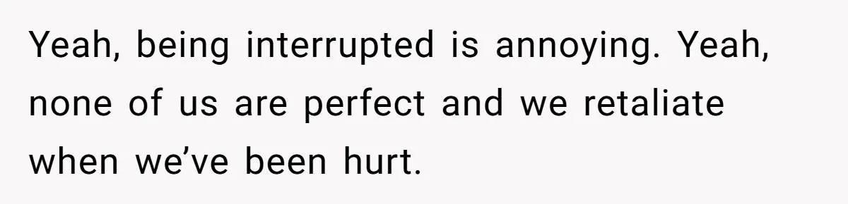 Yeah, being interrupted is annoying. Yeah, none of us are perfect and we retaliate when we’ve been hurt.