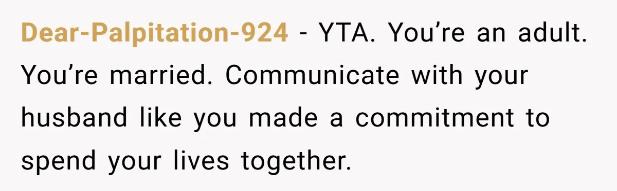 Dear-Palpitation-924 − YTA. You’re an adult. You’re married. Communicate with your husband like you made a commitment to spend your lives together.