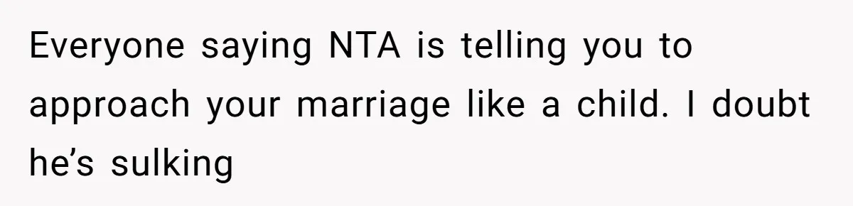 Everyone saying NTA is telling you to approach your marriage like a child. I doubt he’s sulking