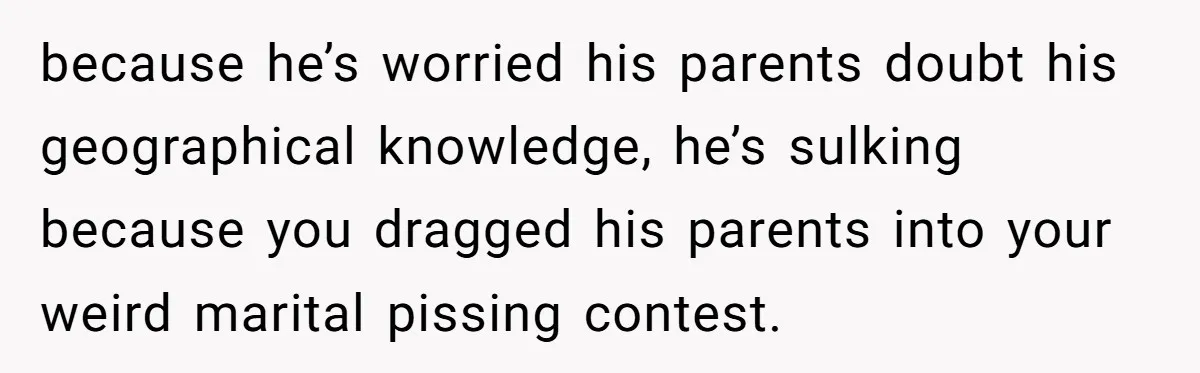 because he’s worried his parents doubt his geographical knowledge, he’s sulking because you dragged his parents into your weird marital pissing contest.