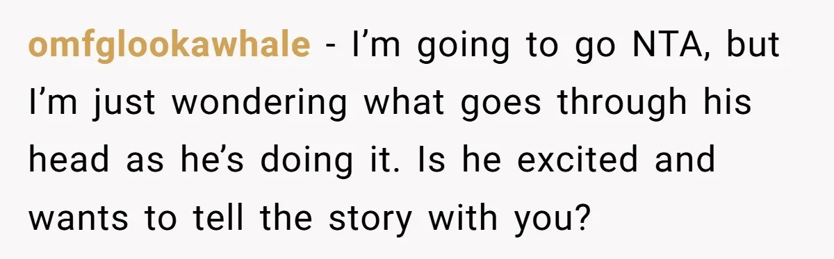 omfglookawhale − I’m going to go NTA, but I’m just wondering what goes through his head as he’s doing it. Is he excited and wants to tell the story with...