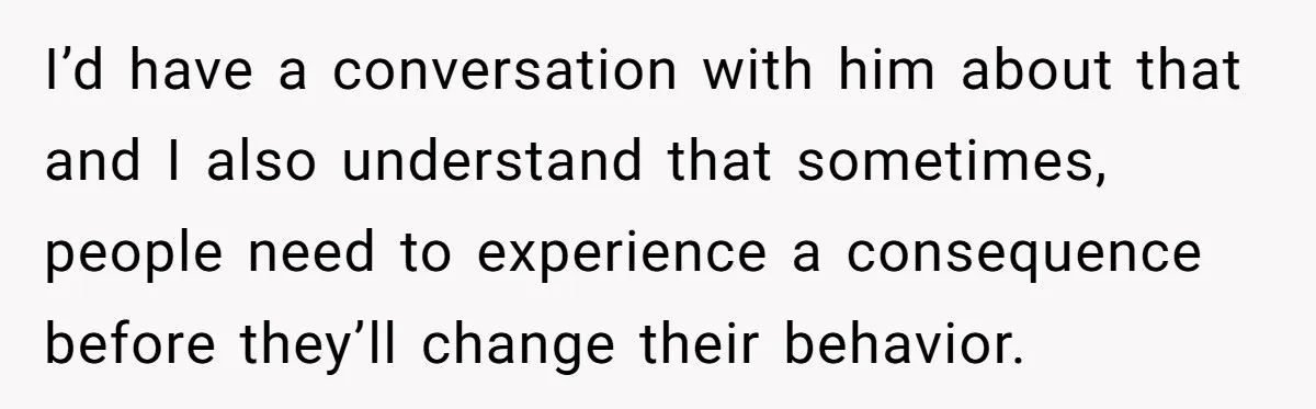 I’d have a conversation with him about that and I also understand that sometimes, people need to experience a consequence before they’ll change their behavior.