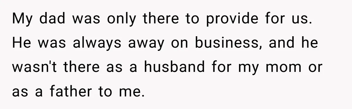 My dad was only there to provide for us. He was always away on business, and he wasn't there as a husband for my mom or as a father to...