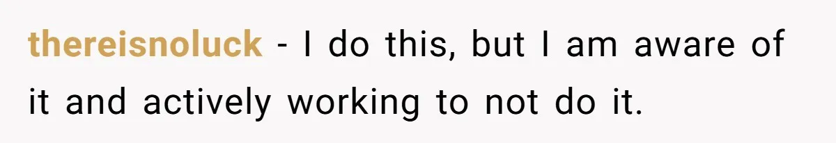 thereisnoluck − I do this, but I am aware of it and actively working to not do it.