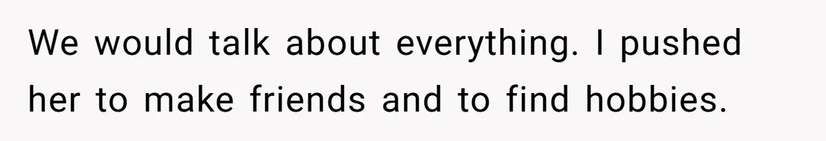 We would talk about everything. I pushed her to make friends and to find hobbies.
