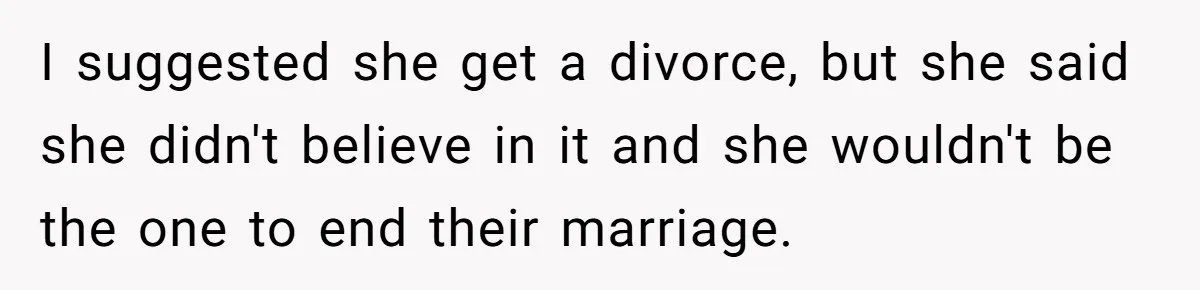 I suggested she get a divorce, but she said she didn't believe in it and she wouldn't be the one to end their marriage.