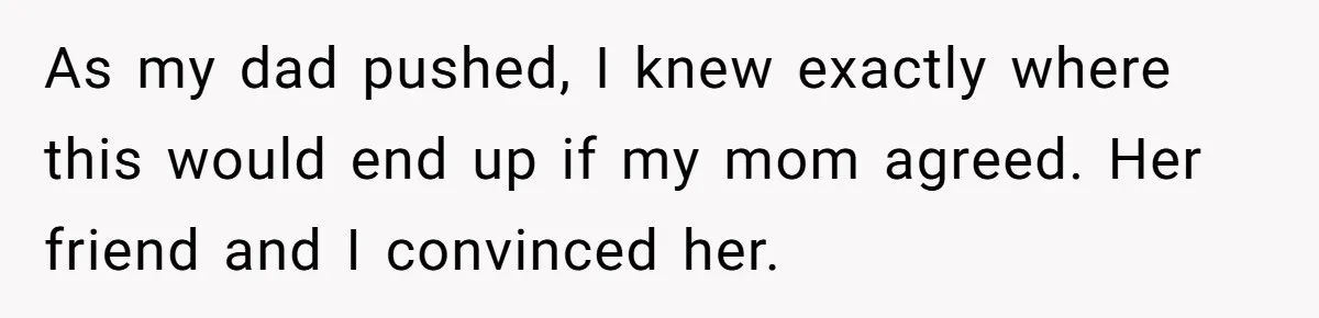 As my dad pushed, I knew exactly where this would end up if my mom agreed. Her friend and I convinced her.