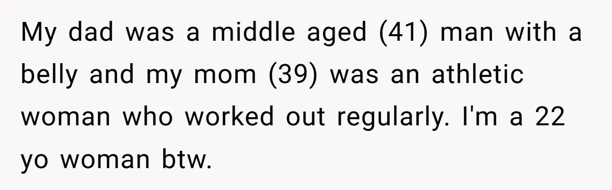 My dad was a middle aged (41) man with a belly and my mom (39) was an athletic woman who worked out regularly. I'm a 22 yo woman btw.