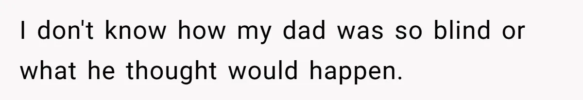I don't know how my dad was so blind or what he thought would happen.