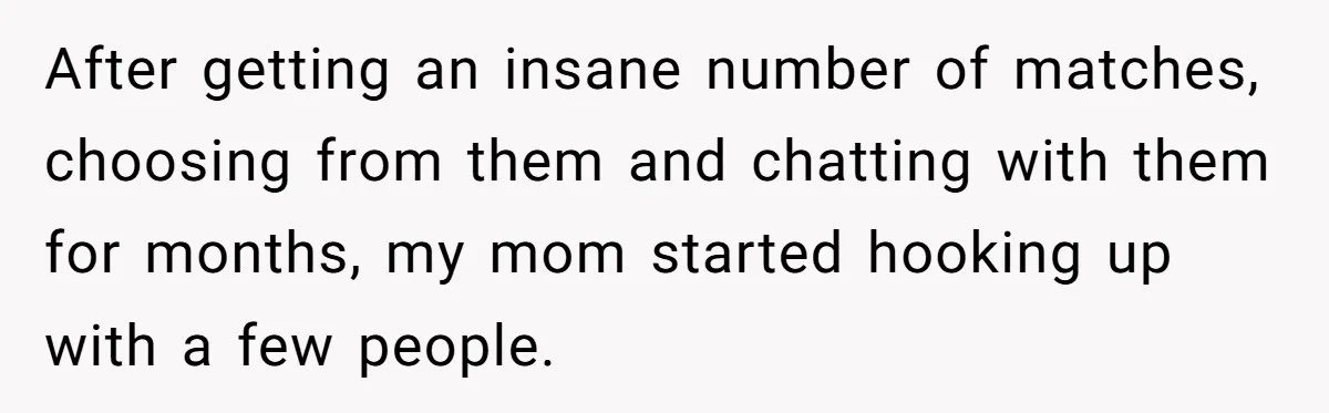 After getting an insane number of matches, choosing from them and chatting with them for months, my mom started hooking up with a few people.