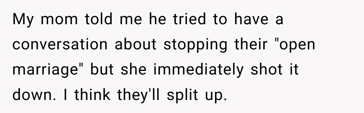 My mom told me he tried to have a conversation about stopping their "open marriage" but she immediately shot it down. I think they'll split up.