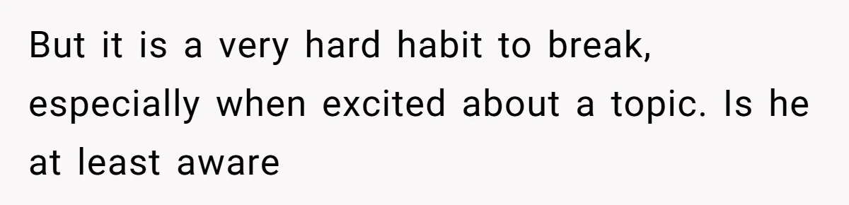 But it is a very hard habit to break, especially when excited about a topic. Is he at least aware