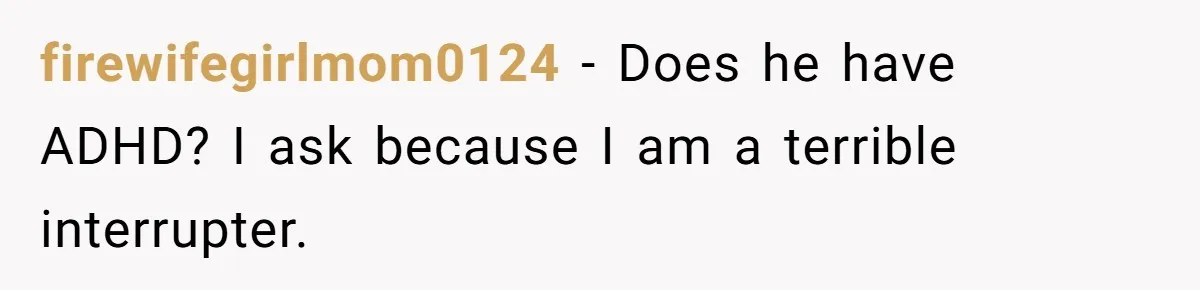 firewifegirlmom0124 − Does he have ADHD? I ask because I am a terrible interrupter.