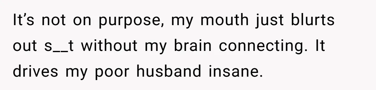 It’s not on purpose, my mouth just blurts out s__t without my brain connecting. It drives my poor husband insane.