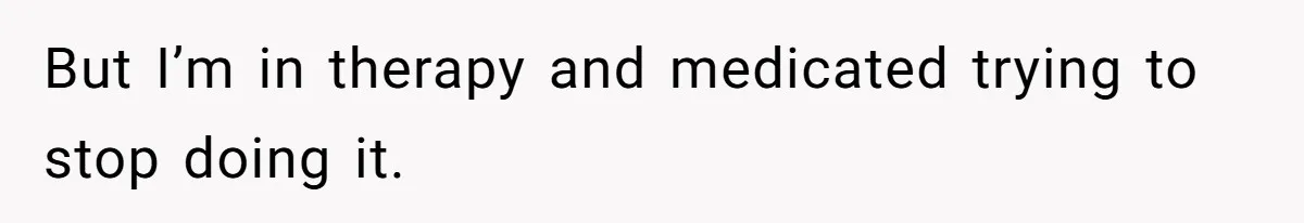 But I’m in therapy and medicated trying to stop doing it.
