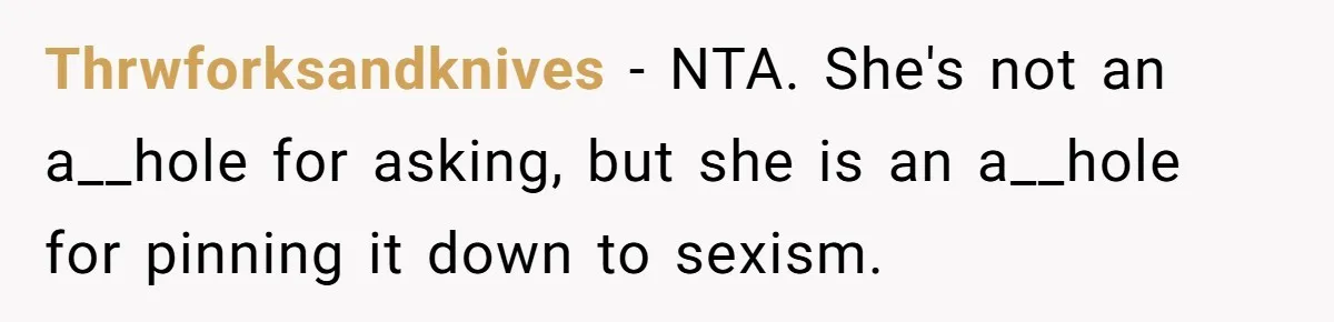 Thrwforksandknives − NTA. She's not an a__hole for asking, but she is an a__hole for pinning it down to sexism.