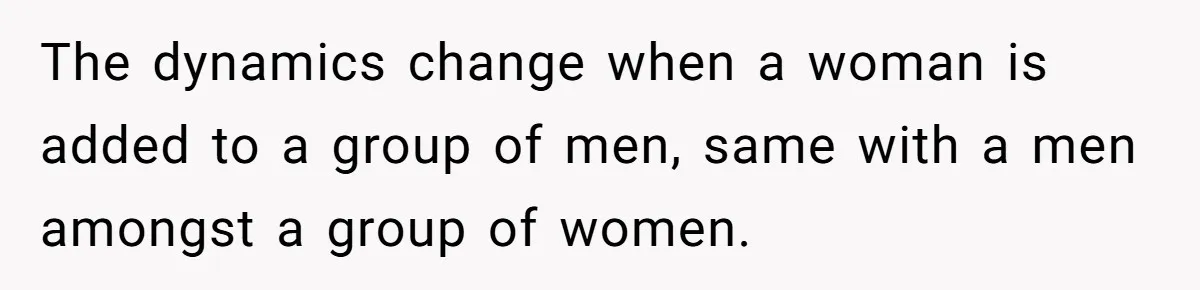 The dynamics change when a woman is added to a group of men, same with a men amongst a group of women.