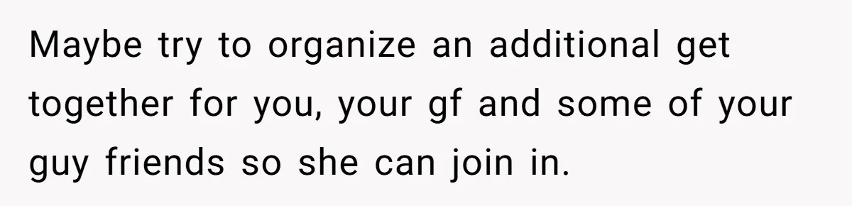 Maybe try to organize an additional get together for you, your gf and some of your guy friends so she can join in.