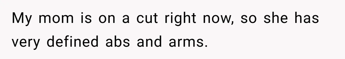 My mom is on a cut right now, so she has very defined abs and arms.