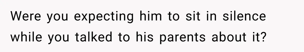 Were you expecting him to sit in silence while you talked to his parents about it?
