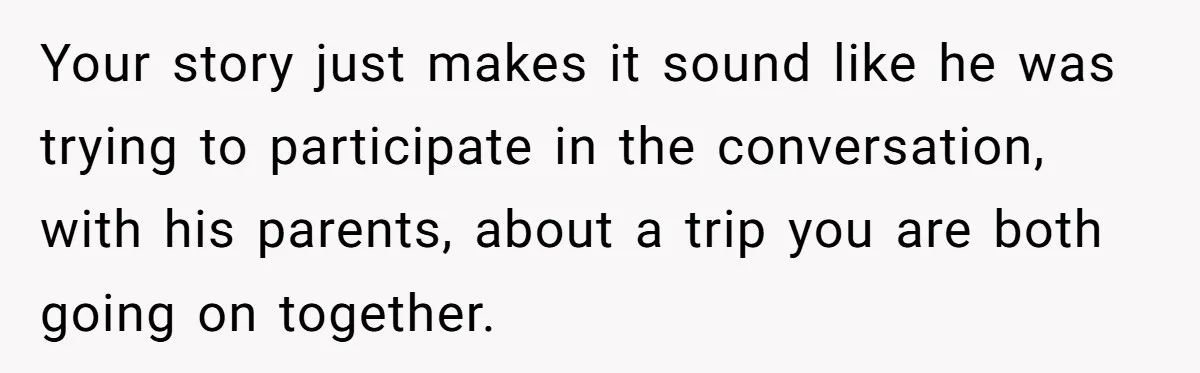 Your story just makes it sound like he was trying to participate in the conversation, with his parents, about a trip you are both going on together.