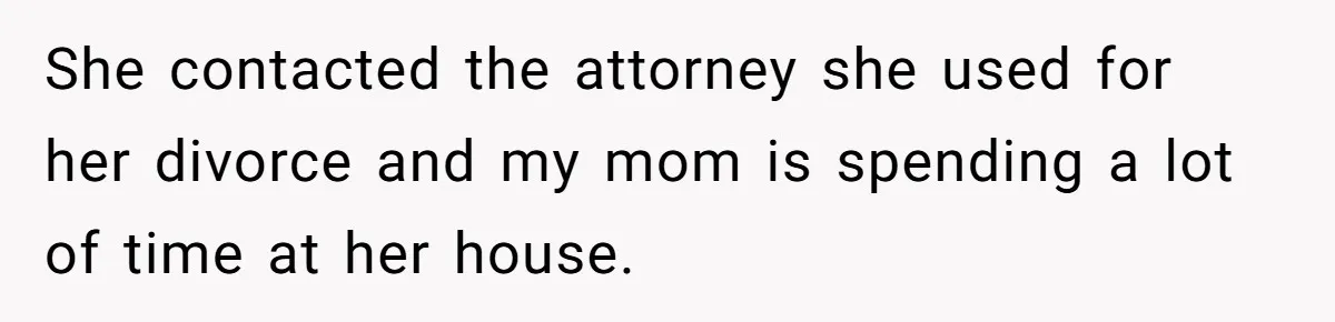 She contacted the attorney she used for her divorce and my mom is spending a lot of time at her house.