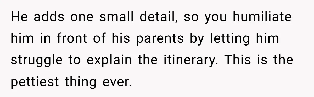 He adds one small detail, so you humiliate him in front of his parents by letting him struggle to explain the itinerary. This is the pettiest thing ever.