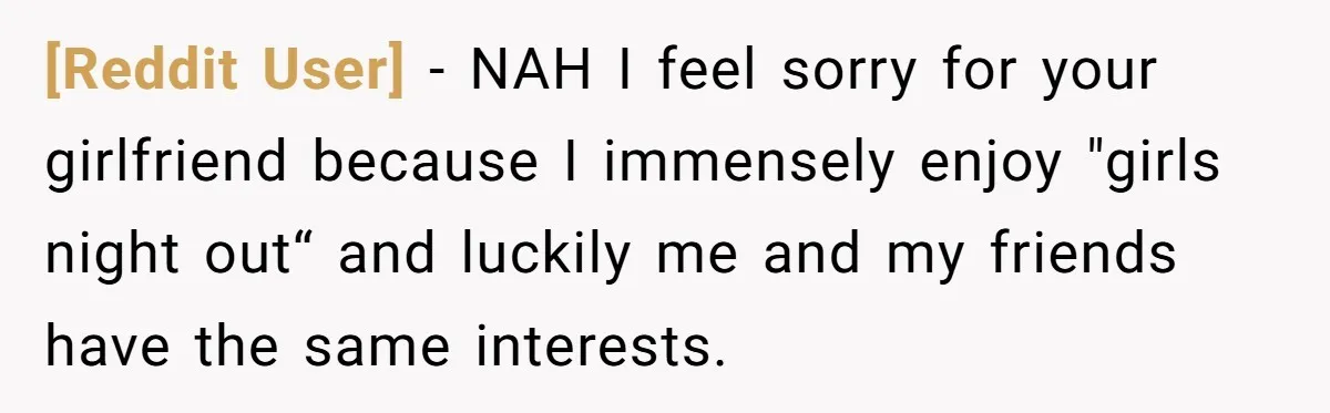 [Reddit User] − NAH I feel sorry for your girlfriend because I immensely enjoy "girls night out“ and luckily me and my friends have the same interests.