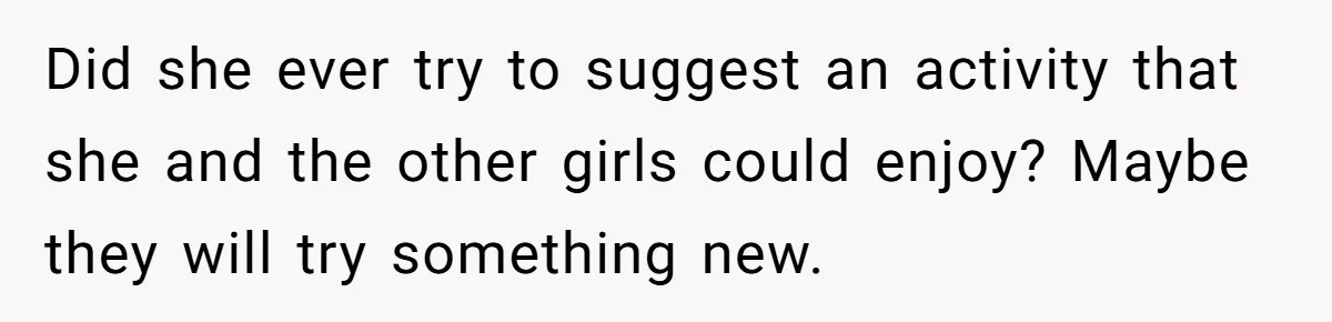 Did she ever try to suggest an activity that she and the other girls could enjoy? Maybe they will try something new.