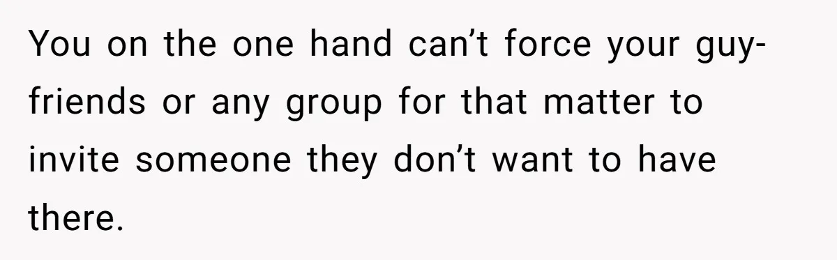 You on the one hand can’t force your guy-friends or any group for that matter to invite someone they don’t want to have there.