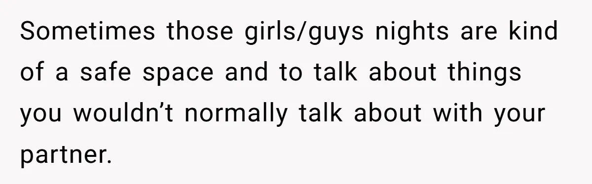 Sometimes those girls/guys nights are kind of a safe space and to talk about things you wouldn’t normally talk about with your partner.