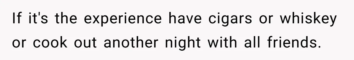 If it's the experience have cigars or whiskey or cook out another night with all friends.