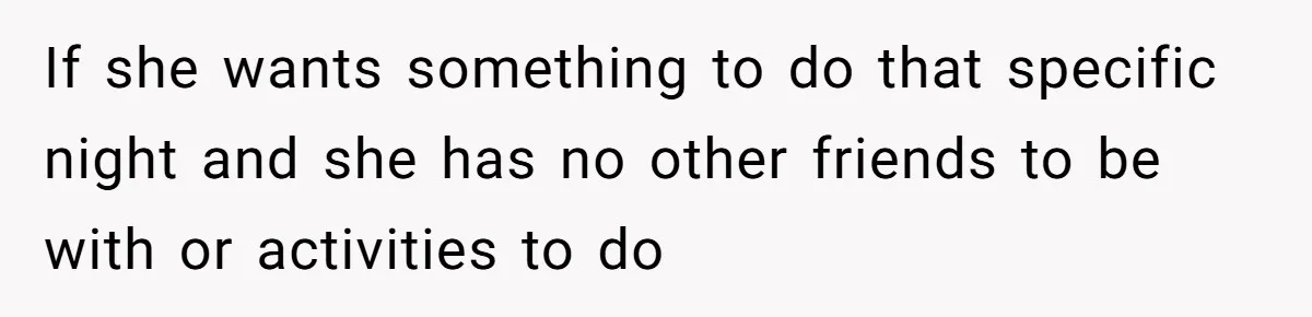 If she wants something to do that specific night and she has no other friends to be with or activities to do