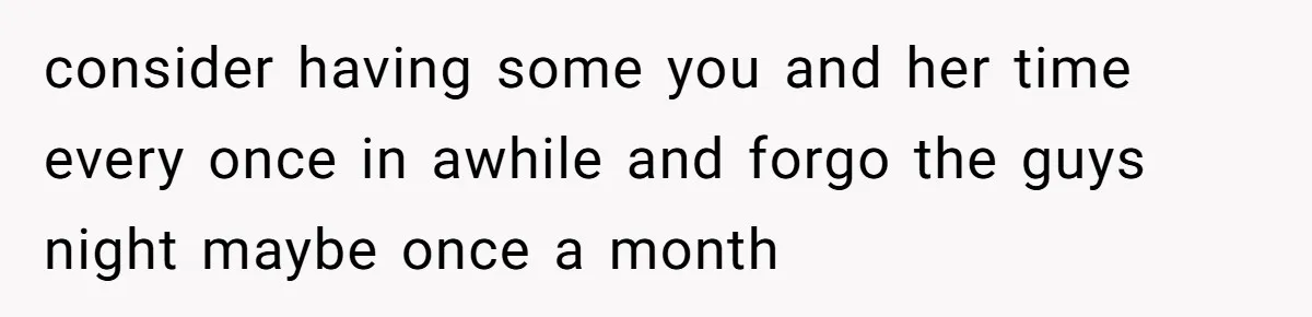 consider having some you and her time every once in awhile and forgo the guys night maybe once a month