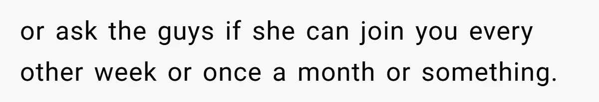 or ask the guys if she can join you every other week or once a month or something.