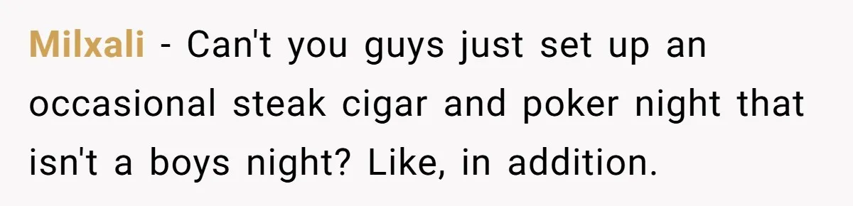Milxali − Can't you guys just set up an occasional steak cigar and poker night that isn't a boys night? Like, in addition.