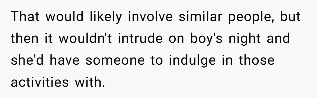 That would likely involve similar people, but then it wouldn't intrude on boy's night and she'd have someone to indulge in those activities with.