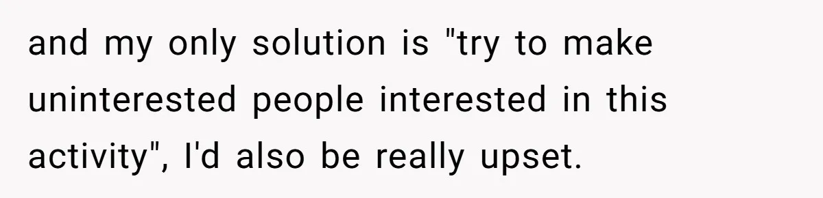 and my only solution is "try to make uninterested people interested in this activity", I'd also be really upset.