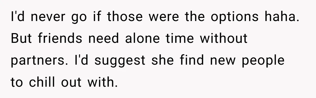 I'd never go if those were the options haha. But friends need alone time without partners. I'd suggest she find new people to chill out with.