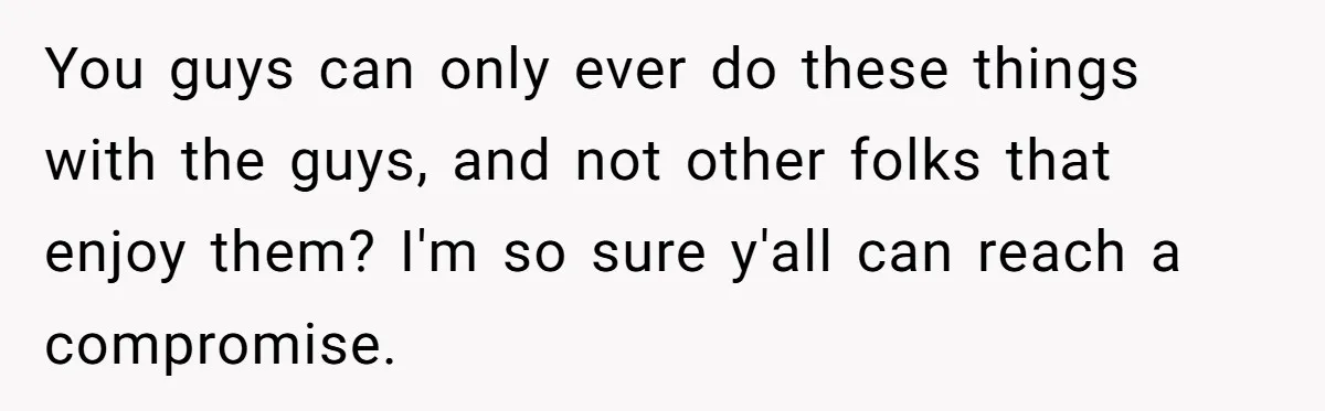 You guys can only ever do these things with the guys, and not other folks that enjoy them? I'm so sure y'all can reach a compromise.