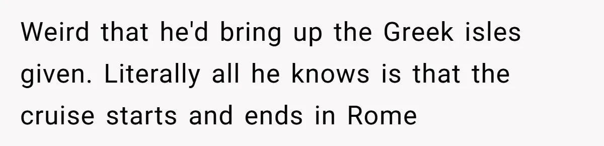 Weird that he'd bring up the Greek isles given. Literally all he knows is that the cruise starts and ends in Rome