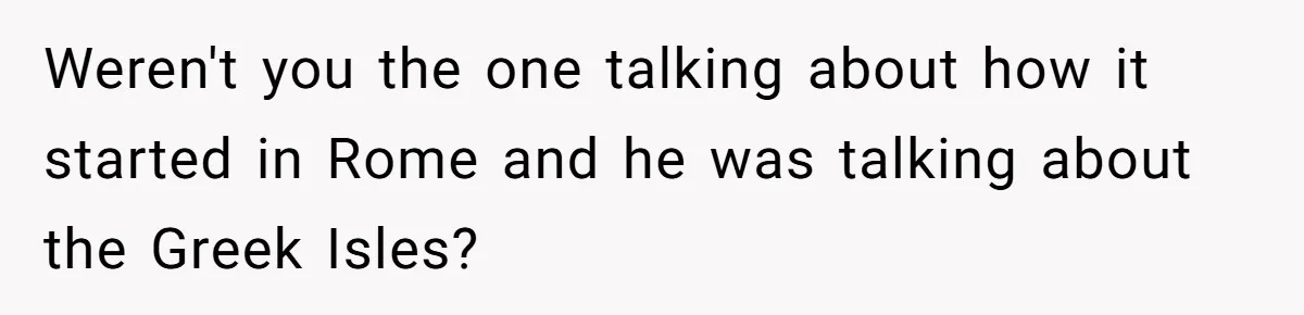 Weren't you the one talking about how it started in Rome and he was talking about the Greek Isles?